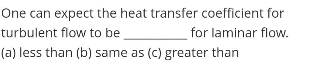 One can expect the heat transfer coefficient for
turbulent flow to be
for laminar flow.
(a) less than (b) same as (c) greater than
