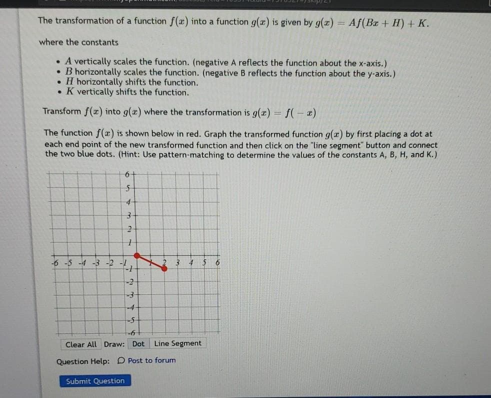 The transformation of a function f(x) into a function g(x) is given by g()
Af(Bx + H) + K.
where the constants
• A vertically scales the function. (negative A reflects the function about the x-axis.)
• B horizontally scales the function. (negative B reflects the function about the y-axis.)
• H horizontally shifts the function.
• K vertically shifts the function.
Transform f(x) into g(æ) where the transformation is g(x) = f(– x)
The function f(x) is shown below in red. Graph the transformed function g(x) by first placing a dot at
each end point of the new transformed function and then click on the "line segment" button and connect
the two blue dots. (Hint: Use pattern-matching to determine the values of the constants A, B, H, and K.)
6-
4-
-6 -5 -4 -3 -2 -1
-2
-4
-5-
Clear All Draw: Dot
Line Segment
Question Help: D Post to forum
Submit Question
