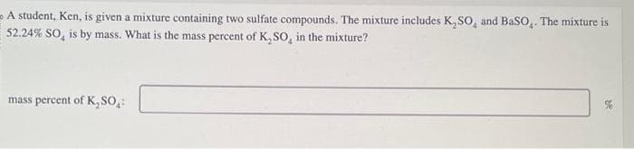 A student, Ken, is given a mixture containing two sulfate compounds. The mixture includes K₂SO, and BaSO4. The mixture is
52.24% SO, is by mass. What is the mass percent of K₂SO, in the mixture?
mass percent of K₂SO:
82