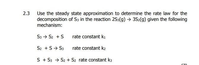 2.3
Use the steady state approximation to determine the rate law for the
decomposition of S3 in the reaction 253(g) → 3S2(g) given the following
mechanism:
S3 → S₂ + S
S2 + S→ S3
rate constant k₁
rate constant k2
S + S3 → S2 + S₂ rate constant k3
F