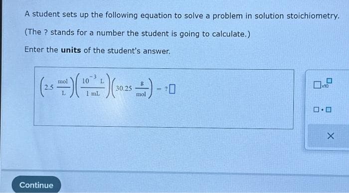A student sets up the following equation to solve a problem in solution stoichiometry.
(The ? stands for a number the student is going to calculate.)
Enter the units of the student's answer.
mol
L
(28) (10) (105) -10
30.25
=
L
mL
mol
Continue
0.0
X