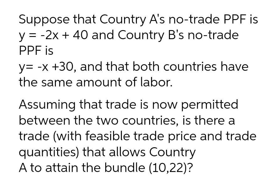 Suppose that Country A's no-trade PPF is
y = -2x + 40 and Country B's no-trade
PPF is
y= -x +30, and that both countries have
the same amount of labor.
Assuming that trade is now permitted
between the two countries, is there a
trade (with feasible trade price and trade
quantities) that allows Country
A to attain the bundle (10,22)?