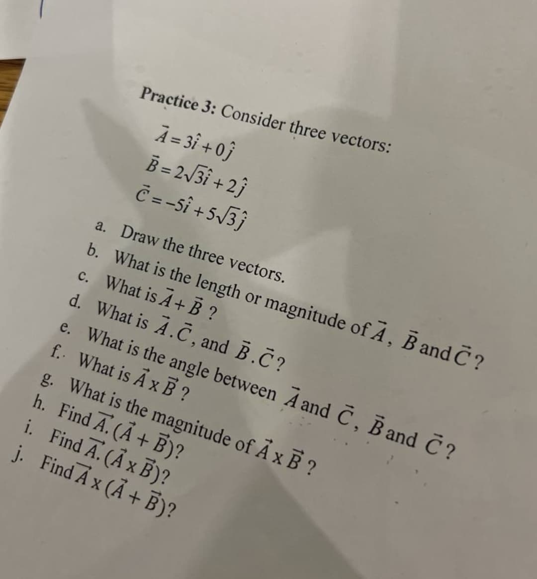 Practice 3: Consider three vectors:
A=3î + 0}
B = 23i + 2}
Č=-sî + 5J3}
a. Draw the three vectors.
b. What is the length or magnitude of A, B and C ?
c. What is A+ B ?
d. What is A.C, and B.C?
e. What is the angle between A andC, B and C?
f. What is A x B?
g. What is the magnitude of A x B ?
h. Find A. (A+ B)?
i. Find A. (Ã x B)?
j. Find A x (Ã + B)?
