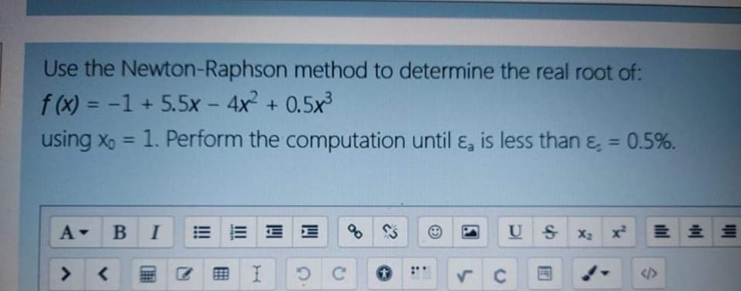 Use the Newton-Raphson method to determine the real root of:
f (x) = -1 + 5.5x - 4x + 0.5x
using x, = 1. Perform the computation until ɛ, is less than & = 0.5%.
%3D
%3D
%3D
A-
U
up
X2
x²
<>
