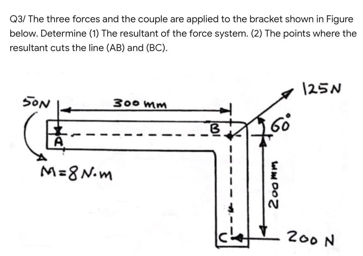 Q3/ The three forces and the couple are applied to the bracket shown in Figure
below. Determine (1) The resultant of the force system. (2) The points where the
resultant cuts the line (AB) and (BC).
125N
SON
300 mm
M=8 N.m
200 N
200mm
