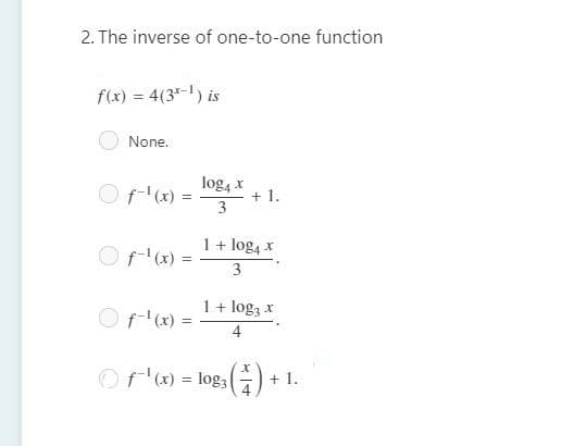 2. The inverse of one-to-one function
f(x) = 4(3-) is
None.
Of-'x) =
log4 x
+ 1.
3
1+ log4 x
Of-'(x) =
3
1 + log3 x
Of'x) =
4
Of'x) = log3
+ 1.
