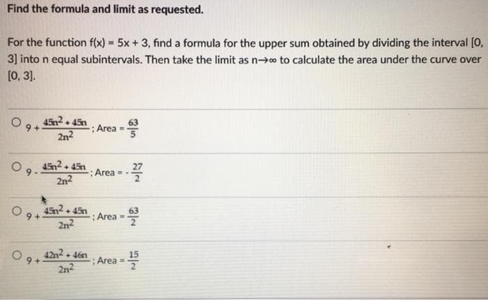 Find the formula and limit as requested.
For the function f(x) = 5x +3, find a formula for the upper sum obtained by dividing the interval [0,
3] into n equal subintervals. Then take the limit as n→o to calculate the area under the curve over
[0, 3].
452. 45n
9 +
2n2
63
: Area -
45n2.
+ 45n
27
: Area --
2n2
45n2 45n
O 9+
2n2
63
: Area =
42n2 + 46n
9 +
15
Area
2n2
