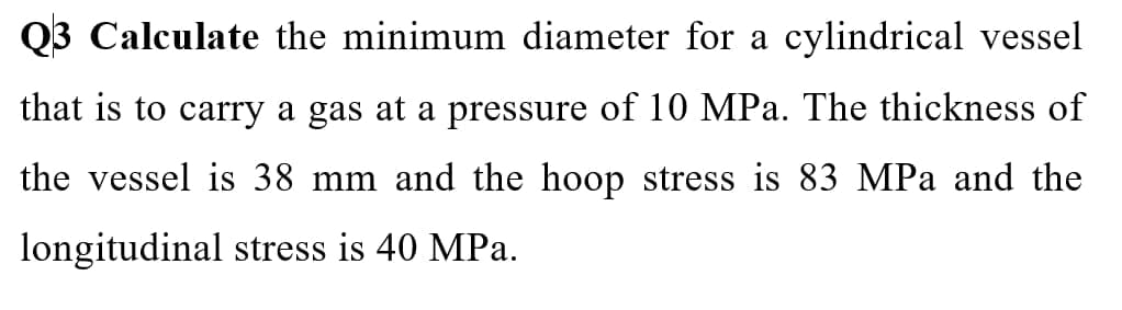 Q3 Calculate the minimum diameter for a cylindrical vessel
that is to carry a gas at a pressure of 10 MPa. The thickness of
the vessel is 38 mm and the hoop stress is 83 MPa and the
longitudinal stress is 40 MPa.
