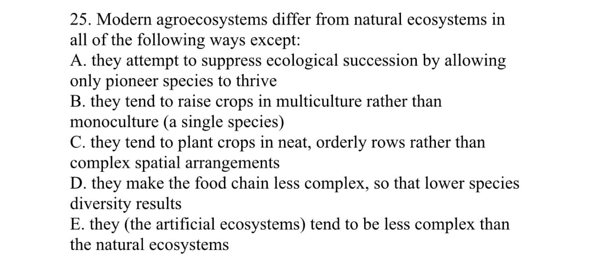 25. Modern agroecosystems differ from natural ecosystems in
all of the following ways except:
A. they attempt to suppress ecological succession by allowing
only pioneer species to thrive
B. they tend to raise crops in multiculture rather than
monoculture (a single species)
C. they tend to plant crops in neat, orderly rows rather than
complex spatial arrangements
D. they make the food chain less complex, so that lower species
diversity results
E. they (the artificial ecosystems) tend to be less complex than
the natural ecosystems
