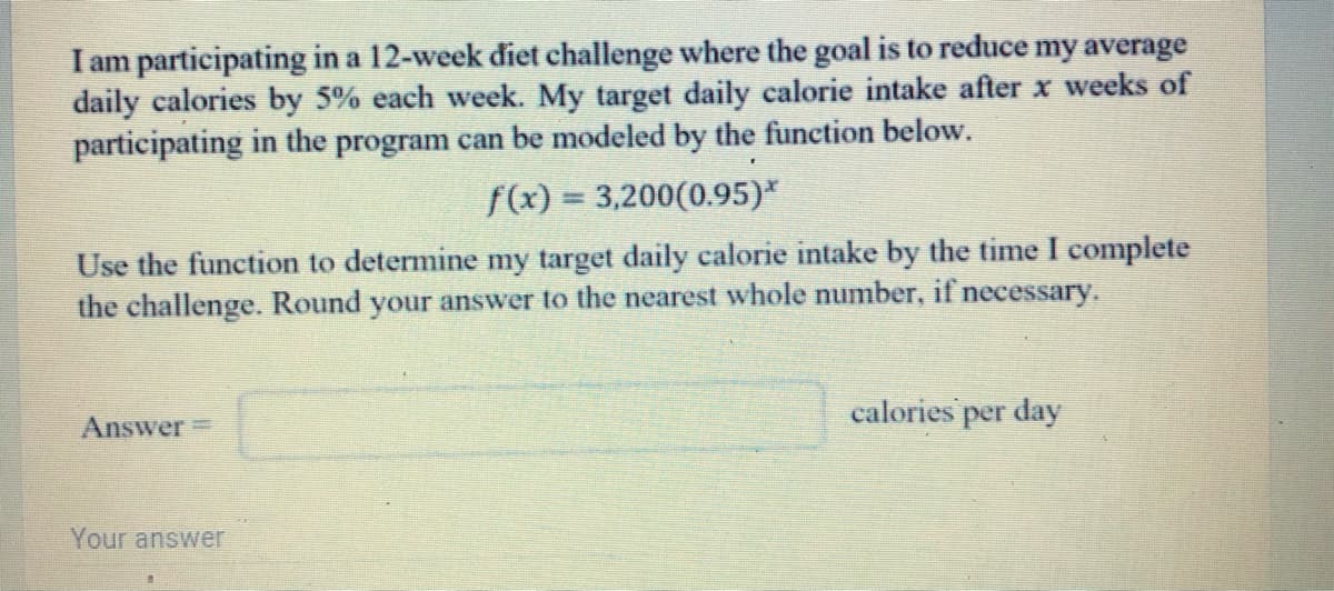 I am participating in a 12-week diet challenge where the goal is to reduce my average
daily calories by 5% each week. My target daily calorie intake after x weeks of
participating in the program can be modeled by the function below.
f(x) = 3,200(0.95)*
Use the function to determine my target daily calorie intake by the time I complete
the challenge. Round your answer to the nearest whole number, if necessary.
calories per day
Answer=
Your answer
