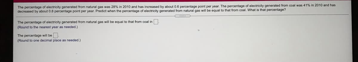 The percentage of electricity generated from natural gas was 28% in 2010 and has increased by about 0.6 percentage point per year. The percentage of electricity generated from coal was 41% in 2010 and has
decreased by about 0.8 percentage point per year. Predict when the percentage of electricity generated from natural gas will be equal to that from coal. What is that percentage?
The percentage of electricity generated from natural gas will be equal to that from coal in
(Round to the nearest year as needed.)
The percentage will be
(Round to one decimal place as needed.)
