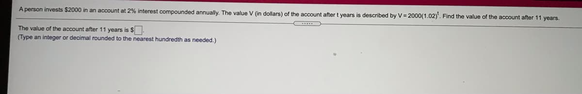 A person invests $2000 in an account at 2% interest compounded annually. The value V (in dollars) of the account after t years is described by V = 2000(1.02)'. Find the value of the account after 11 years.
The value of the account after 11 years is $
(Type an integer or decimal rounded to the nearest hundredth as needed.)
