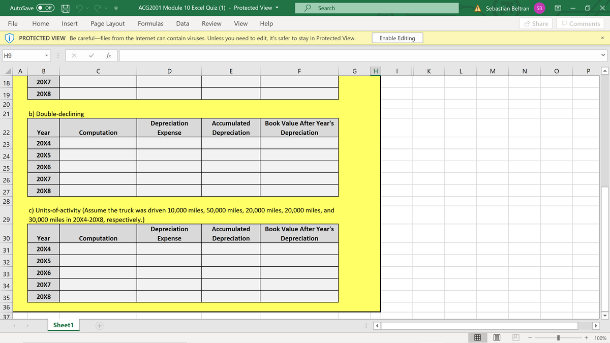 AutoSave
Off
ACG2001 Module 10 Excel Quiz (1)
Protected View
p Search
Sebastian Beltran
SB
File
Home
Insert
Page Layout
Formulas
Data
Review
View
Help
2 Share
Comments
PROTECTED VIEW Be careful-files from the Internet can contain viruses. Unless you need to edit, it's safer to stay in Protected View.
Enable Editing
H9
fx
A
В
C
D
E
F
G
H
K
M
P
18
20X7
19
20X8
20
21
b) Double-declining
Depreciation
Accumulated
Book Value After Year's
22
Year
Computation
Expense
Depreciation
Depreciation
23
20X4
24
20X5
25
20X6
26
20X7
27
20X8
28
c) Units-of-activity (Assume the truck was driven 10,000 miles, 50,000 miles, 20,000 miles, 20,000 miles, and
29
30,000 miles in 20X4-20X8, respectively.)
Depreciation
Accumulated
Book Value After Year's
30
Year
Computation
Expense
Depreciation
Depreciation
31
20X4
32
20X5
33
20X6
34
20X7
35
20X8
36
37
Sheet1
囲
100%
>
