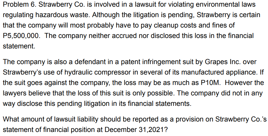 Problem 6. Strawberry Co. is involved in a lawsuit for violating environmental laws
regulating hazardous waste. Although the litigation is pending, Strawberry is certain
that the company will most probably have to pay cleanup costs and fines of
P5,500,000. The company neither accrued nor disclosed this loss in the financial
statement.
The company is also a defendant in a patent infringement suit by Grapes Inc. over
Strawberry's use of hydraulic compressor in several of its manufactured appliance. If
the suit goes against the company, the loss may be as much as P10M. However the
lawyers believe that the loss of this suit is only possible. The company did not in any
way disclose this pending litigation in its financial statements.
What amount of lawsuit liability should be reported as a provision on Strawberry Co.'s
statement of financial position at December 31,2021?
