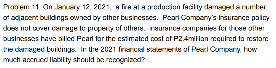 Problem 11. On January 12, 2021, a fire at a production facility damaged a number
of adjacent buildings owned by other businesses. Pearl Company's insurance policy
does not cover damage to property of others. insurance companies for those other
businesses have billed Pearl for the estimated cost of P2.4million required to restore
the damaged buildings. In the 2021 financial statements of Pearl Company, how
much accrued liability should be recognized?
