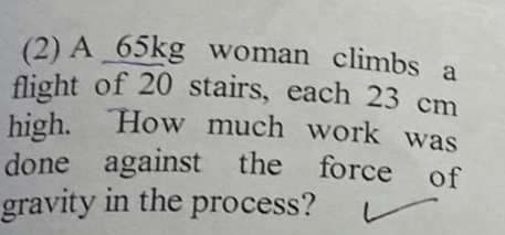 (2) A 65kg woman climbs a
flight of 20 stairs, each 23 cm
high. How much work was
done against the force of
gravity in the process?