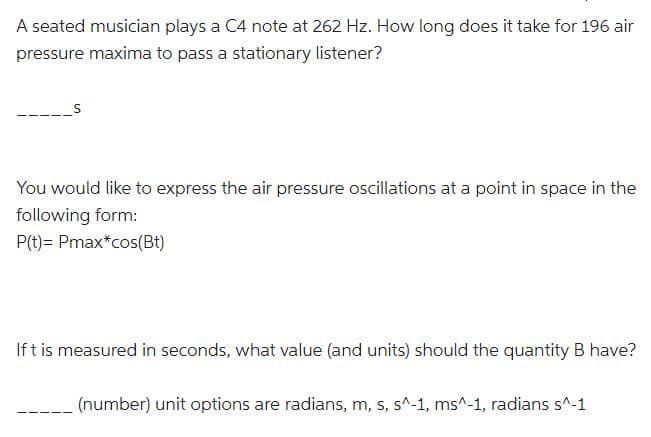 A seated musician plays a C4 note at 262 Hz. How long does it take for 196 air
pressure maxima to pass a stationary listener?
You would like to express the air pressure oscillations at a point in space in the
following form:
P(t)= Pmax*cos(Bt)
If t is measured in seconds, what value (and units) should the quantity B have?
(number) unit options are radians, m, s, s^-1, ms^-1, radians s^-1