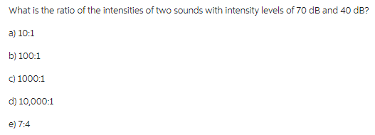 What is the ratio of the intensities of two sounds with intensity levels of 70 dB and 40 dB?
a) 10:1
b) 100:1
c) 1000:1
d) 10,000:1
e) 7:4