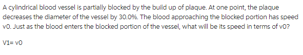 A cylindrical blood vessel is partially blocked by the build up of plaque. At one point, the plaque
decreases the diameter of the vessel by 30.0%. The blood approaching the blocked portion has speed
VO. Just as the blood enters the blocked portion of the vessel, what will be its speed in terms of v0?
V1=v0