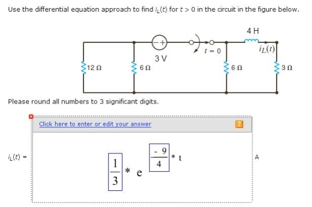 Use the differential equation approach to find i, (t) for t> 0 in the circuit in the figure below.
Σ12 Ω
L(t)=
6n
Please round all numbers to 3 significant digits.
-+
3 V
Click here to enter or edit your answer
9
8.8
1
4
*
e
3
t
t = 0
<60
4H
iL(t)
30