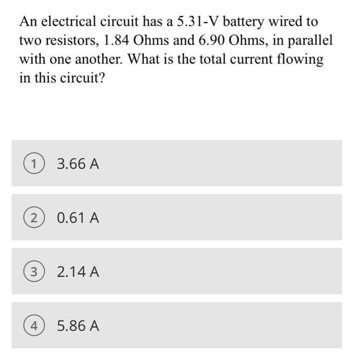 An electrical circuit has a 5.31-V battery wired to
two resistors, 1.84 Ohms and 6.90 Ohms, in parallel
with one another. What is the total current flowing
in this circuit?
1
2
3.66 A
4
0.61 A
3 2.14 A
5.86 A