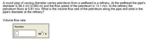 A round pipe of varying diameter carries petroleum from a wellhead to a refinery. At the wellhead the pipe's
diameter is 58.3 cm (0.583 m) and the flow speed of the petroleum is 13.1 m/s. At the refinery the
petroleum flows at 5.81 m/s. What is the volume flow rate of the petroleum along the pipe and what is the
pipe's diameter at the refinery?
Volume flow rate:
Number
m³/s