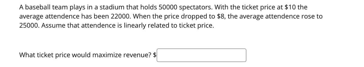 A baseball team plays in a stadium that holds 50000 spectators. With the ticket price at $10 the
average attendence has been 22000. When the price dropped to $8, the average attendence rose to
25000. Assume that attendence is linearly related to ticket price.
What ticket price would maximize revenue? $
