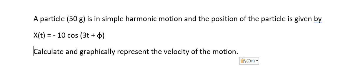 A particle (50 g) is in simple harmonic motion and the position of the particle is given by
X(t) = - 10 cos (3t + 4)
Calculate and graphically represent the velocity of the motion.
D (Ctrl)
