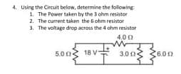 4. Using the Circuit below, determine the following
1. The Power taken by the 3 ohm resistor
2. The current taken the 6 ohm resistor
3. The voltage drop across the 4 ohm resistor
4.00
5.00
18 V
3.003 3
(6.00
