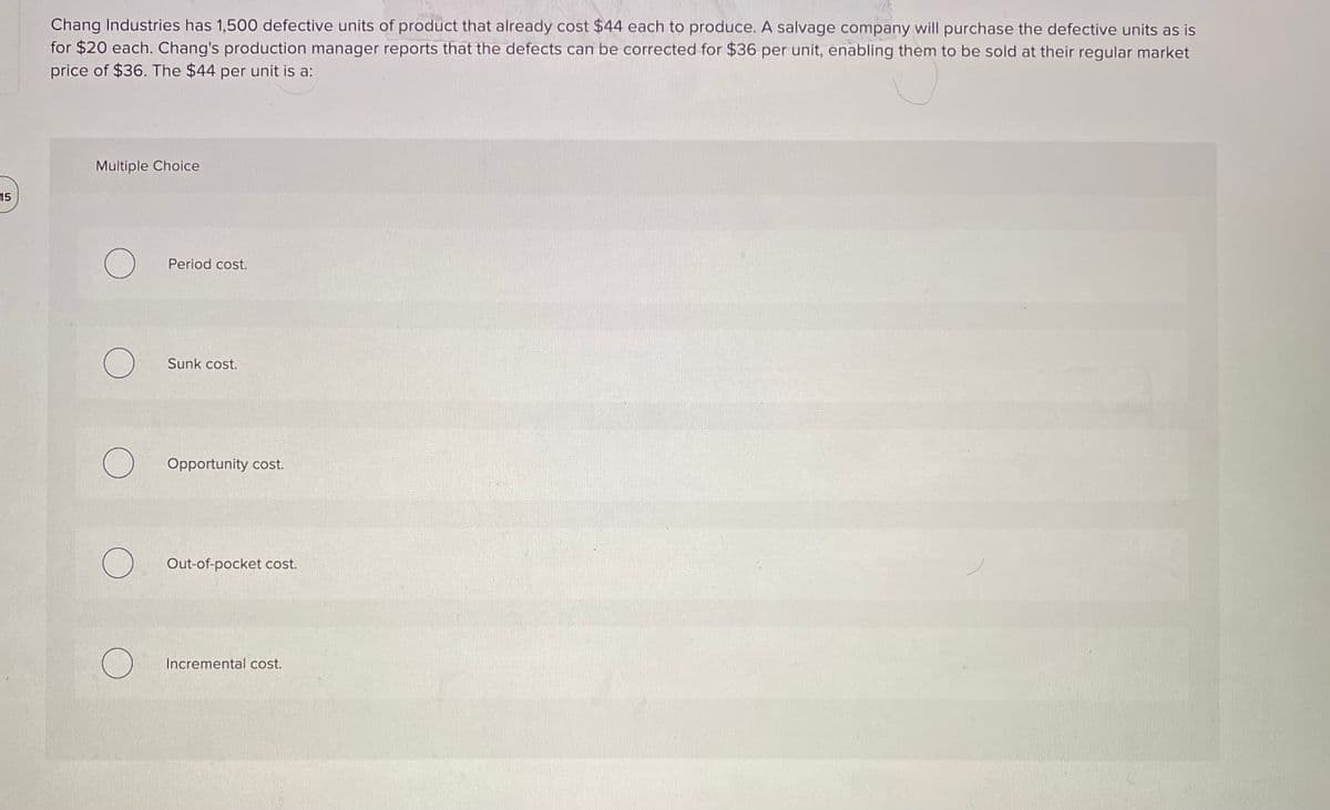 Chang Industries has 1,500 defective units of product that already cost $44 each to produce. A salvage company will purchase the defective units as is
for $20 each. Chang's production manager reports that the defects can be corrected for $36 per unit, enabling them to be sold at their regular market
price of $36. The $44 per unit is a:
Multiple Choice
15
Period cost.
Sunk cost.
Opportunity cost.
Out-of-pocket cost.
Incremental cost.
