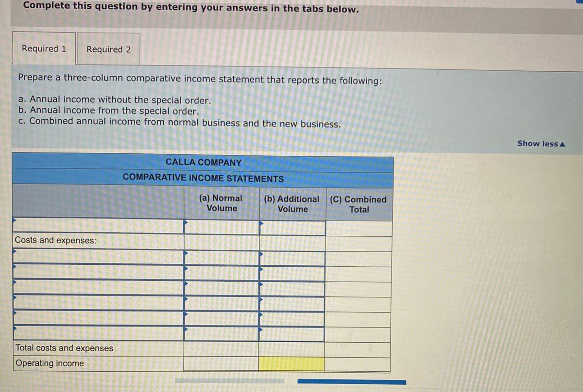 Complete this question by entering your answers in the tabs below.
Required 1
Required 2
Prepare a three-column comparative income statement that reports the following:
a. Annual income without the special order.
b. Annual income from the special order.
c. Combined annual income from normal business and the new business.
Show less A
CALLA COMPANY
COMPARATIVE INCOME STATEMENTS
(a) Normal
Volume
(b) Additional (C) Combined
Volume
Total
Costs and expenses:
Total costs and expenses
Operating income
