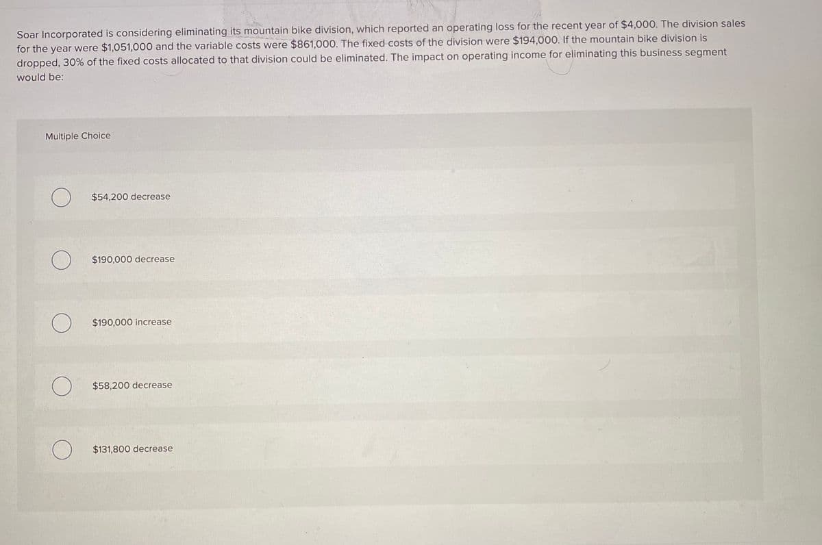 Soar Incorporated is considering eliminating its mountain bike division, which reported an operating loss for the recent year of $4,000. The division sales
for the year were $1,051,000 and the variable costs were $861,000. The fixed costs of the division were $194,000. If the mountain bike division is
dropped, 30% of the fixed costs allocated to that division could be eliminated. The impact on operating income for eliminating this business segment
would be:
Multiple Choice
$54,200 decrease
$190,000 decrease
$190,000 increase
$58,200 decrease
$131,800 decrease
