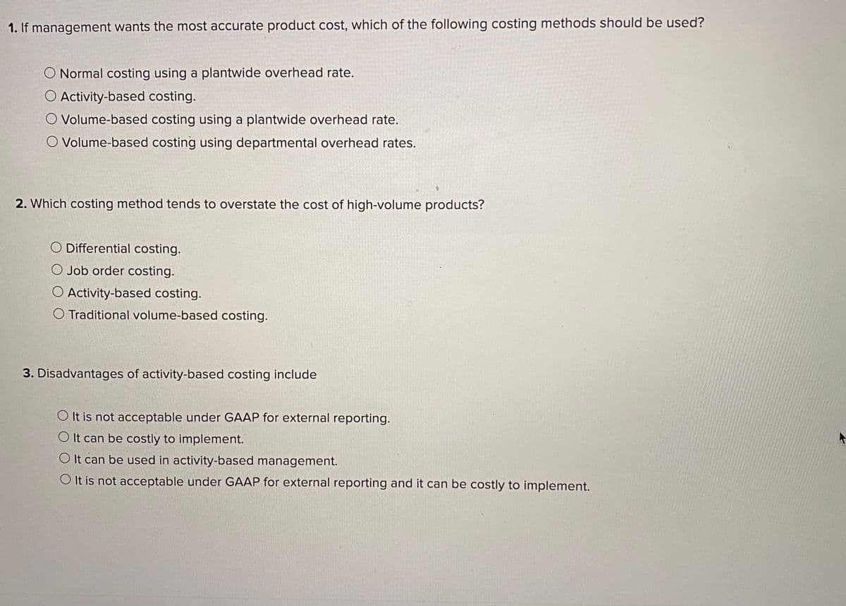 1. If management wants the most accurate product cost, which of the following costing methods should be used?
O Normal costing using a plantwide overhead rate.
O Activity-based costing.
O Volume-based costing using a plantwide overhead rate.
O Volume-based costing using departmental overhead rates.
2. Which costing method tends to overstate the cost of high-volume products?
O Differential costing.
O Job order costing.
O Activity-based costing.
O Traditional volume-based costing.
3. Disadvantages of activity-based costing include
O It is not acceptable under GAAP for external reporting.
O It can be costly to implement.
O It can be used in activity-based management.
O It is not acceptable under GAAP for external reporting and it can be costly to implement.
