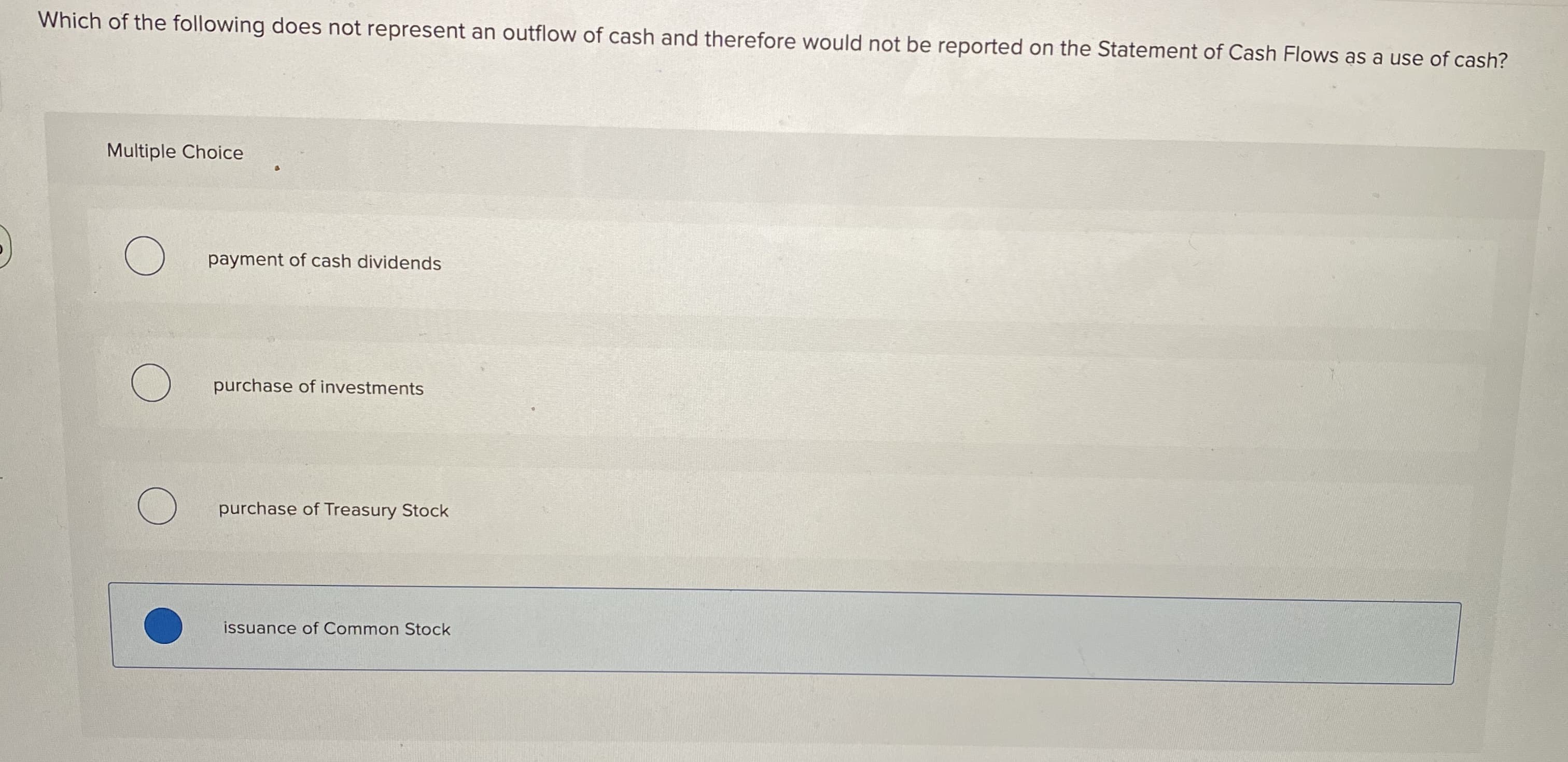 Which of the following does not represent an outflow of cash and therefore would not be reported on the Statement of Cash Flows as a use of cash?
Multiple Choice
payment of cash dividends
purchase of investments
purchase of Treasury Stock
issuance of Common Stock
