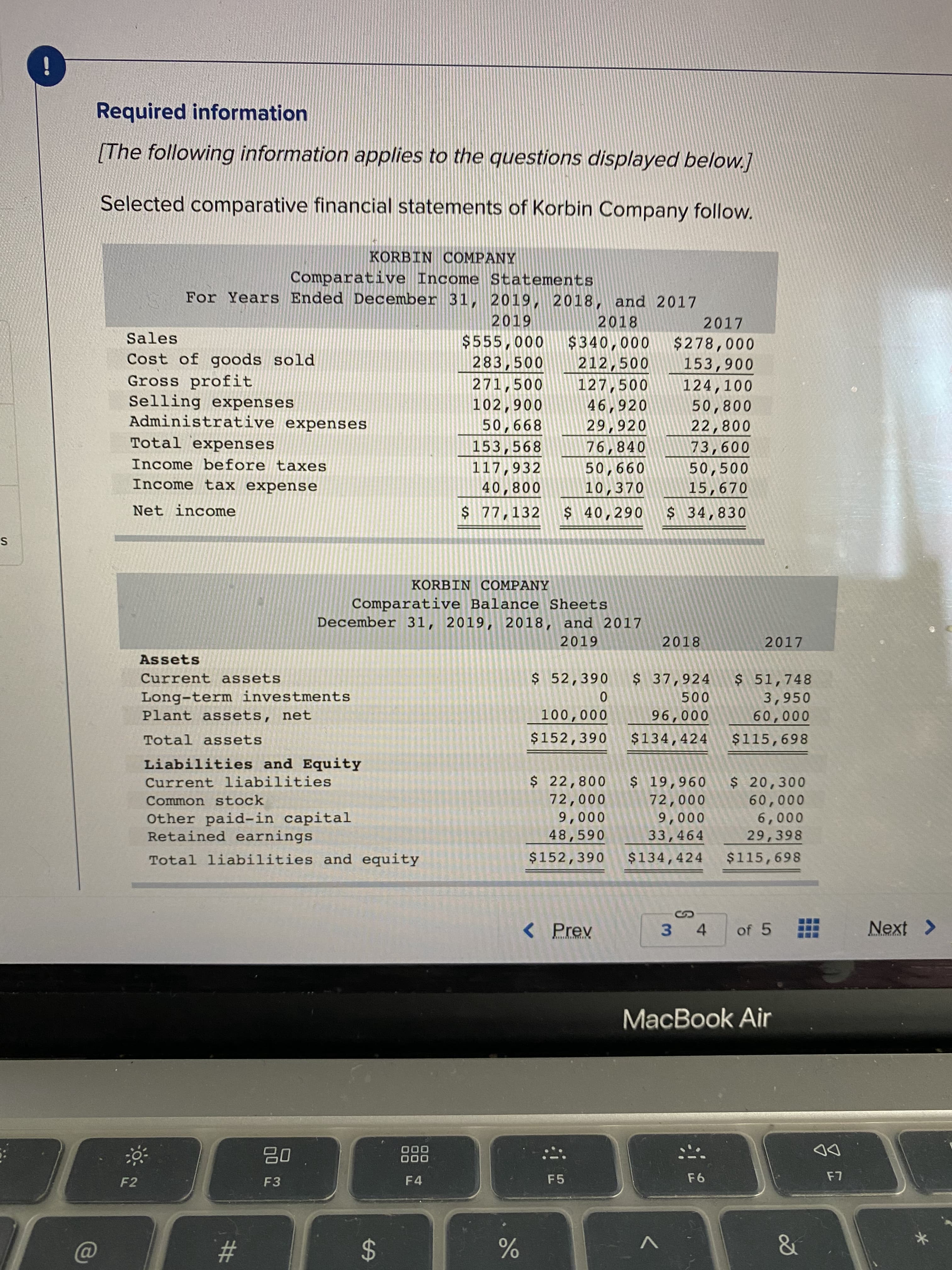 KORBIN COMPANY
Comparative Balance Sheets
December 31, 2019, 2018, and 2017
2019
2018
2017
Assets
Current assets
$ 52,390
$ 37,924
Long-term investments
Plant assets, net
$51,748
3,950
60,000
500
100,000
96,000
Total assets
$152,390
$134,424
$115,698
Liabilities and Equity
$ 22,800
72,000
9,000
48,590
$ 19,960
72,000
9,000
33,464
$ 20,300
60,000
6,000
29,398
Current liabilities
Common stock
Other paid-in capital
Retained earnings
Total liabilities and equity
$152,390
$134,424
$115,698
