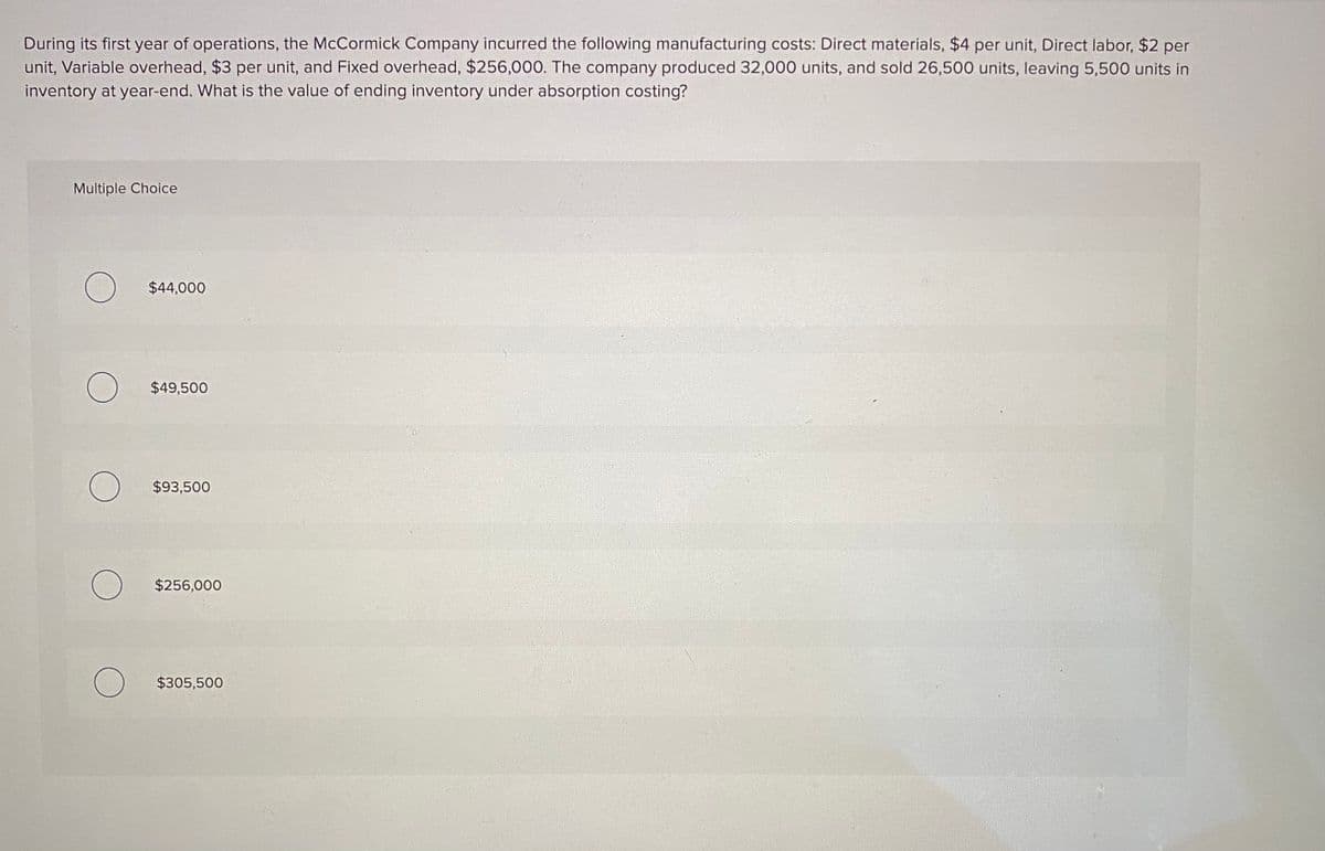 During its first year of operations, the McCormick Company incurred the following manufacturing costs: Direct materials, $4 per unit, Direct labor, $2 per
unit, Variable overhead, $3 per unit, and Fixed overhead, $256,000. The company produced 32,000 units, and sold 26,500 units, leaving 5,500 units in
inventory at year-end. What is the value of ending inventory under absorption costing?
Multiple Choice
$44,000
$49,500
$93,500
$256,000
$305,500
