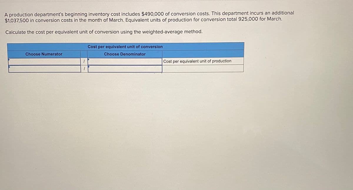 A production department's beginning inventory cost includes $490,000 of conversion costs. This department incurs an additional
$1,037,500 in conversion costs in the month of March. Equivalent units of production for conversion total 925,000 for March.
Calculate the cost per equivalent unit of conversion using the weighted-average method.
Cost per equivalent unit of conversion
Choose Numerator
Choose Denominator
Cost per equivalent unit of production
