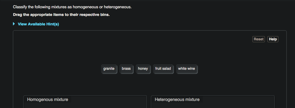 Classify the following mixtures as homogeneous or heterogeneous.
Drag the appropriate items to their respective bins.
• View Available Hint(s)
granite brass honey fruit salad white wine
Homogenous mixture
Heterogeneous mixture
