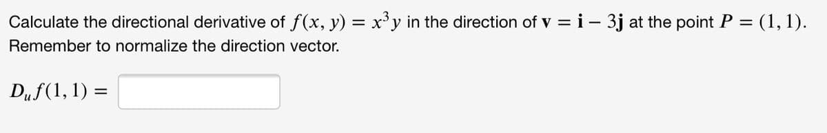 Calculate the directional derivative of f(x, y) = x°y in the direction of v = i – 3j at the point P = (1, 1).
|
Remember to normalize the direction vector.
Duf(1, 1) :
