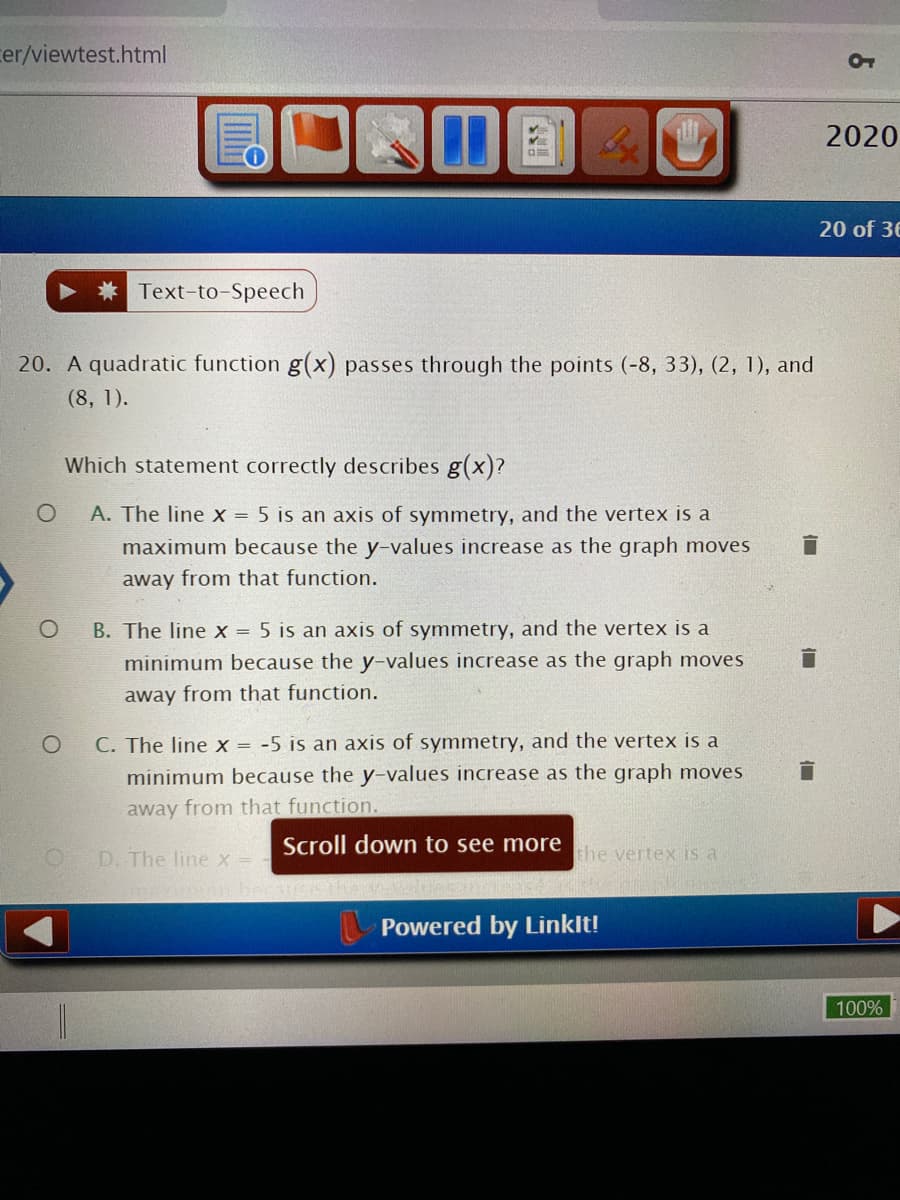 cer/viewtest.html
Sa
2020
20 of 36
Text-to-Speech
20. A quadratic function g(x) passes through the points (-8, 33), (2, 1), and
(8, 1).
Which statement correctly describes g(x)?
A. The line X = 5 is an axis of symmetry, and the vertex is a
maximum because the y-values increase as the graph moves
away from that function.
B. The line x = 5 is an axis of symmetry, and the vertex is a
minimum because the y-values increase as the graph moves
away from that function.
C. The line x = -5 is an axis of symmetry, and the vertex is a
minimum because the y-values increase as the graph moves
away from that function.
Scroll down to see more
D. The linex =
the vertex is a
Powered by Linklt!
100%
