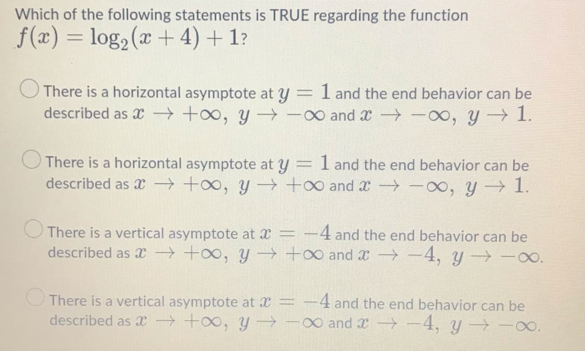 Which of the following statements is TRUE regarding the function
f(x) = log, (x + 4) + 1?
O There is a horizontal asymptote at y = I and the end behavior can be
described as x → +o, y -0 and x -0, y 1.
O There is a horizontal asymptote at y
described as x +o, y →+0 and x -00, y 1.
1 and the end behavior can be
There is a vertical asymptote at X
4 and the end behavior can be
described as x → +o, y - +0 and x→-4, y -0.
O There is a vertical asymptote at
described as x +o, y→
4 and the end behavior can be
0 and X -4, y -0.
