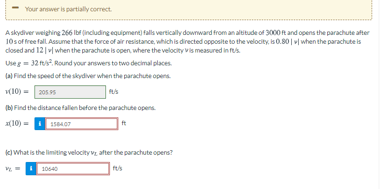 Your answer is partially correct.
A skydiver weighing 266 Ibf (including equipment) falls vertically downward from an altitude of 3000 ft and opens the parachute after
10 sof free fall. Assume that the force of air resistance, which is directed opposite to the velocity, is 0.80 | v| when the parachute is
closed and 12| v| when the parachute is open, where the velocity vis measured in ft/s.
Use g = 32 ft/s?. Round your answers to two decimal places.
(a) Find the speed of the skydiver when the parachute opens.
v(10) = 205.95
ft/s
(b) Find the distance fallen before the parachute opens.
x(10) = 1 1584.07
ft
(c) What is the limiting velocity vz after the parachute opens?
10640
ft/s

