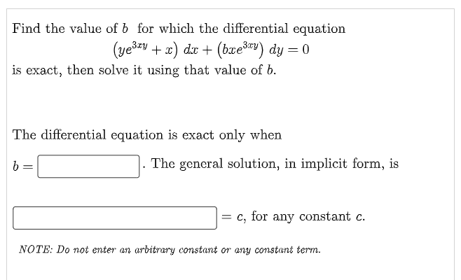 Find the value of b for which the differential equation
(ye3zy + x) dx + (brešv) dy = 0
is exact, then solve it using that value of b.
The differential equation is exact only when
The general solution, in implicit form, is
c, for any constant c.
NOTE: Do not enter an arbitrary constant or any constant term.
||
