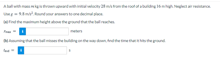 A ball with mass m kg is thrown upward with initial velocity 28 m/s from the roof of a building 16 m high. Neglect air resistance.
Useg = 9.8 m/s?. Round your answers to one decimal place.
(a) Find the maximum height above the ground that the ball reaches.
Xmax = i
meters
(b) Assuming that the ball misses the building on the way down, find the time that it hits the ground.
lend =
