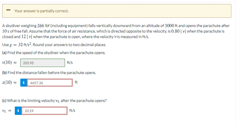 Your answer is partially correct.
A skydiver weighing 266 Ibf (including equipment) falls vertically downward from an altitude of 3000 ft and opens the parachute after
10s of free fall. Assume that the force of air resistance, which is directed opposite to the velocity, is 0.80 | »| when the parachute is
closed and 12 | v| when the parachute is open, where the velocity vis measured in ft/s.
Use g = 32 ft/s?. Round your answers to two decimal places.
(a) Find the speed of the skydiver when the parachute opens.
v(10) =| 205.95
ft/s
(b) Find the distance fallen before the parachute opens.
x(10) = i 4657.36
ft
(c) What is the limiting velocity vz after the parachute opens?
= 74
i
20.59
ft/s
