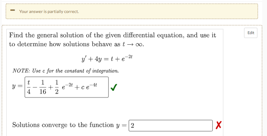 Your answer is partially correct.
Edit
Find the general solution of the given differential equation, and use it
to determine how solutions behave as t –→ o.
y' + 4y = t + e
-2t
NOTE: Use c for the constant of integration.
t
1
1
e-24 +ce t
2
|
4
16
Solutions converge to the function
