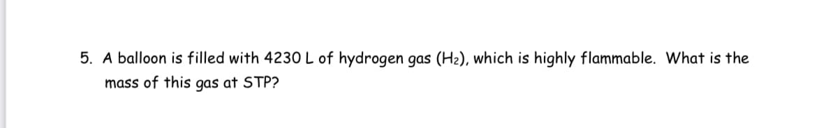 5. A balloon is filled with 4230 L of hydrogen gas (H2), which is highly flammable. What is the
mass of this gas at STP?
