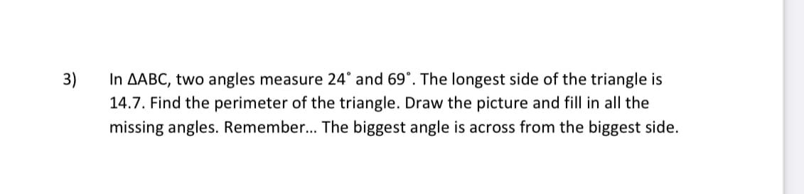 3)
In AABC, two angles measure 24° and 69°. The longest side of the triangle is
14.7. Find the perimeter of the triangle. Draw the picture and fill in all the
missing angles. Remember.. The biggest angle is across from the biggest side.
