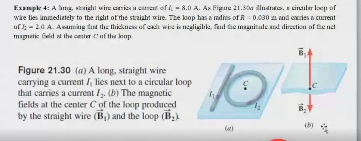 Example 4: A long, straight wire caries a current of I1 = 8.0 A. As Figure 21.30a illustrates, a circular loop of
wire lies immediately to the right of the straight wire. The loop has a radius of R= 0.030 m and carries a current
of h = 2.0 A. Assuming that the thickness of each wire is negligible, find the magnitude and direction of the net
magnetic field at the center C of the loop.
Figure 21.30 (a) A long, straight wire
carrying a current I, lies next to a circular loop
that carries a current I2. (b) The magnetic
fields at the center C of the loop produced
by the straight wire (B,) and the loop (B2).
B2
(b)
(a)
