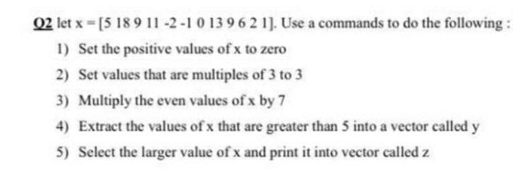 02 let x = [5 18 9 11 -2-1 0 13 962 1]. Use a commands to do the following:
1) Set the positive values of x to zero
2) Set values that are multiples of 3 to 3
3) Multiply the even values of x by 7
4) Extract the values of x that are greater than 5 into a vector called y
5) Select the larger value of x and print it into vector called z
